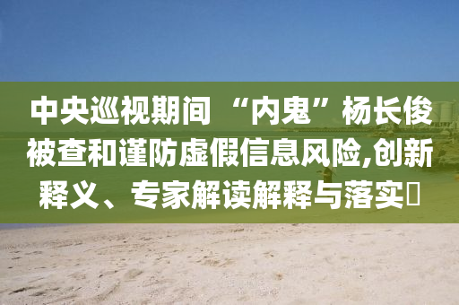 中央巡視期間 “內(nèi)鬼”楊長俊被查和謹防虛假信息風險,創(chuàng)新釋義、專家解讀解釋與落實?