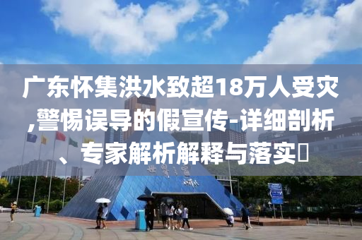 廣東懷集洪水致超18萬人受災(zāi),警惕誤導(dǎo)的假宣傳-詳細剖析、專家解析解釋與落實?