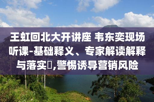 王虹回北大開講座 韋東奕現(xiàn)場聽課-基礎(chǔ)釋義、專家解讀解釋與落實?,警惕誘導(dǎo)營銷風(fēng)險
