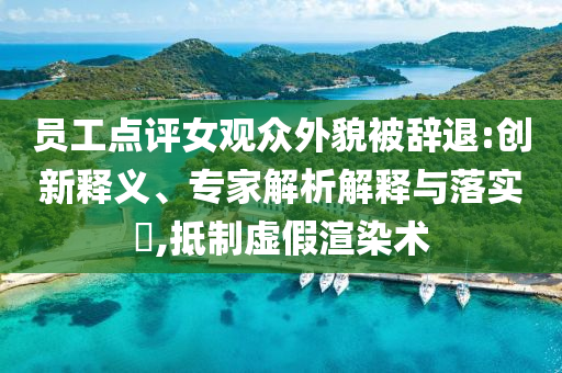 員工點(diǎn)評女觀眾外貌被辭退:創(chuàng)新釋義、專家解析解釋與落實(shí)?,抵制虛假渲染術(shù)