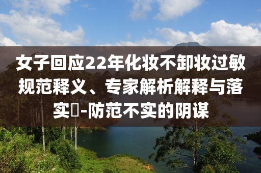 女子回應(yīng)22年化妝不卸妝過敏規(guī)范釋義、專家解析解釋與落實(shí)?-防范不實(shí)的陰謀