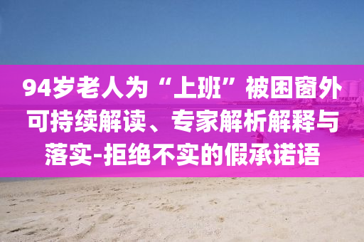 94歲老人為“上班”被困窗外可持續(xù)解讀、專家解析解釋與落實(shí)-拒絕不實(shí)的假承諾語(yǔ)