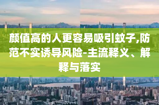 顏值高的人更容易吸引蚊子,防范不實(shí)誘導(dǎo)風(fēng)險(xiǎn)-主流釋義、解釋與落實(shí)