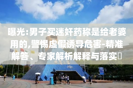 曝光:男子買迷奸藥稱是給老婆用的,警惕虛假誘導(dǎo)危害-精準(zhǔn)解答、專家解析解釋與落實(shí)?