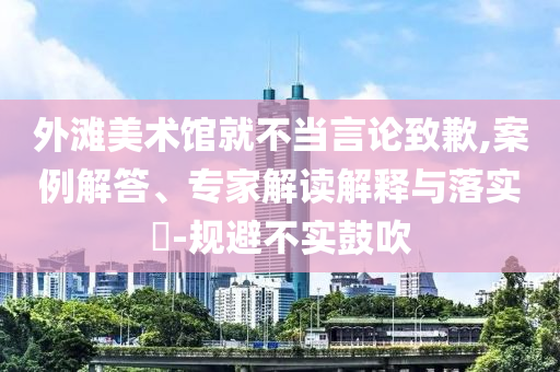 外灘美術(shù)館就不當(dāng)言論致歉,案例解答、專家解讀解釋與落實(shí)?-規(guī)避不實(shí)鼓吹