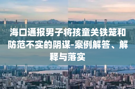 海口通報(bào)男子將孩童關(guān)鐵籠和防范不實(shí)的陰謀-案例解答、解釋與落實(shí)