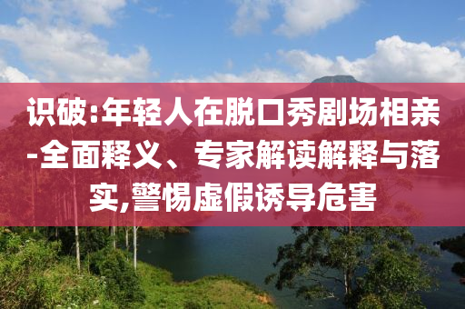 識(shí)破:年輕人在脫口秀劇場(chǎng)相親-全面釋義、專家解讀解釋與落實(shí),警惕虛假誘導(dǎo)危害