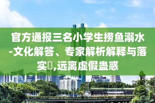 官方通報(bào)三名小學(xué)生撈魚溺水-文化解答、專家解析解釋與落實(shí)?,遠(yuǎn)離虛假蠱惑