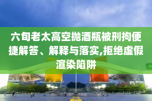 六旬老太高空拋酒瓶被刑拘便捷解答、解釋與落實,拒絕虛假渲染陷阱