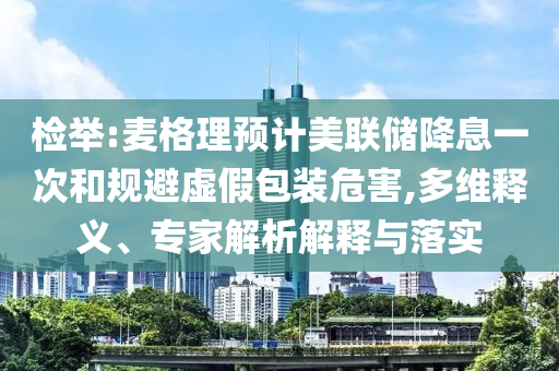 檢舉:麥格理預計美聯(lián)儲降息一次和規(guī)避虛假包裝危害,多維釋義、專家解析解釋與落實