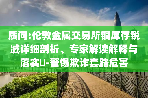 質(zhì)問:倫敦金屬交易所銅庫存銳減詳細(xì)剖析、專家解讀解釋與落實?-警惕欺詐套路危害