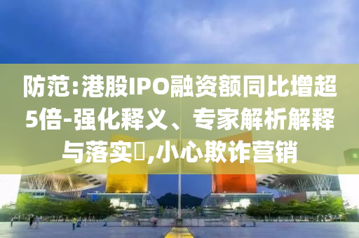 防范:港股IPO融資額同比增超5倍-強化釋義、專家解析解釋與落實?,小心欺詐營銷