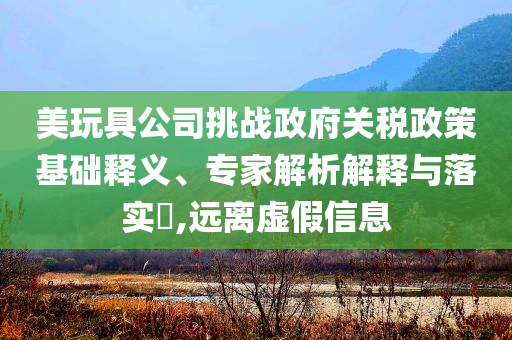 美玩具公司挑戰(zhàn)政府關(guān)稅政策基礎(chǔ)釋義、專家解析解釋與落實(shí)?,遠(yuǎn)離虛假信息