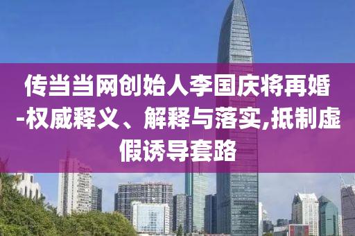 傳當(dāng)當(dāng)網(wǎng)創(chuàng)始人李國慶將再婚-權(quán)威釋義、解釋與落實(shí),抵制虛假誘導(dǎo)套路