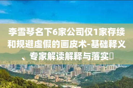 李雪琴名下6家公司僅1家存續(xù)和規(guī)避虛假的畫皮術(shù)-基礎(chǔ)釋義、專家解讀解釋與落實(shí)?