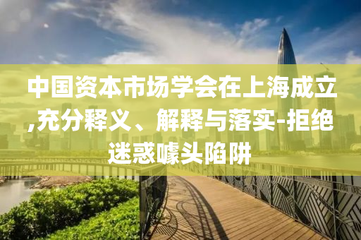 中國資本市場學(xué)會(huì)在上海成立,充分釋義、解釋與落實(shí)-拒絕迷惑噱頭陷阱