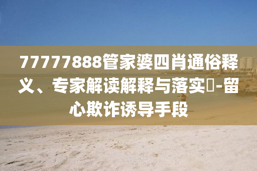 77777888管家婆四肖通俗釋義、專家解讀解釋與落實?-留心欺詐誘導手段