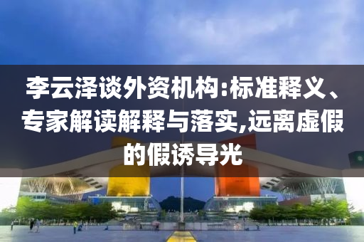 李云澤談外資機(jī)構(gòu):標(biāo)準(zhǔn)釋義、專家解讀解釋與落實(shí),遠(yuǎn)離虛假的假誘導(dǎo)光