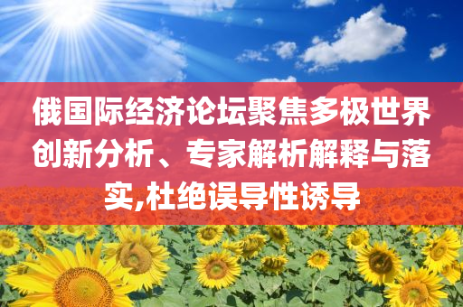 俄國際經(jīng)濟(jì)論壇聚焦多極世界創(chuàng)新分析、專家解析解釋與落實(shí),杜絕誤導(dǎo)性誘導(dǎo)