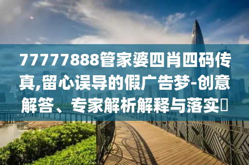77777888管家婆四肖四碼傳真,留心誤導的假廣告夢-創(chuàng)意解答、專家解析解釋與落實?