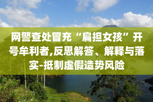 網(wǎng)警查處冒充“扁擔(dān)女孩”開(kāi)號(hào)牟利者,反思解答、解釋與落實(shí)-抵制虛假造勢(shì)風(fēng)險(xiǎn)
