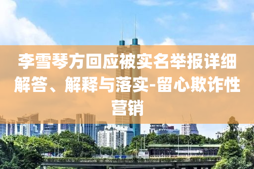 李雪琴方回應(yīng)被實(shí)名舉報(bào)詳細(xì)解答、解釋與落實(shí)-留心欺詐性營(yíng)銷(xiāo)