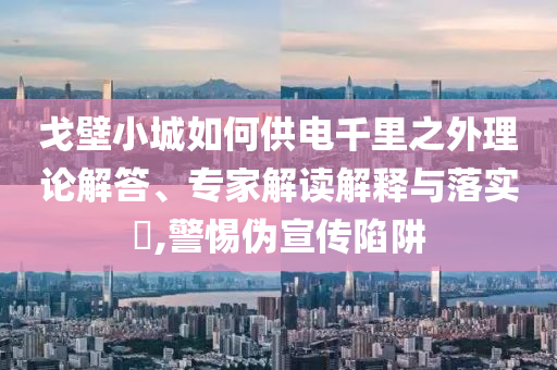 戈壁小城如何供電千里之外理論解答、專(zhuān)家解讀解釋與落實(shí)?,警惕偽宣傳陷阱