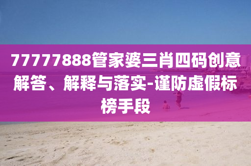 77777888管家婆三肖四碼創(chuàng)意解答、解釋與落實-謹防虛假標榜手段