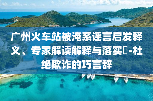 廣州火車(chē)站被淹系謠言啟發(fā)釋義、專(zhuān)家解讀解釋與落實(shí)?-杜絕欺詐的巧言辭