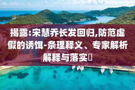 揭露:宋慧喬長(zhǎng)發(fā)回歸,防范虛假的誘餌-條理釋義、專(zhuān)家解析解釋與落實(shí)?