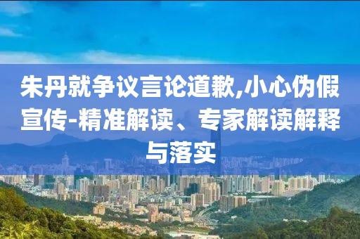 朱丹就爭議言論道歉,小心偽假宣傳-精準(zhǔn)解讀、專家解讀解釋與落實
