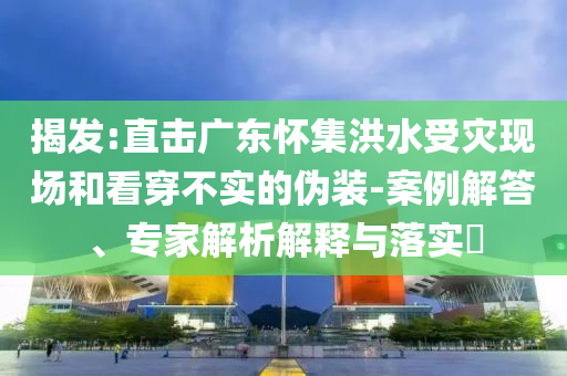 揭發(fā):直擊廣東懷集洪水受災(zāi)現(xiàn)場和看穿不實(shí)的偽裝-案例解答、專家解析解釋與落實(shí)?
