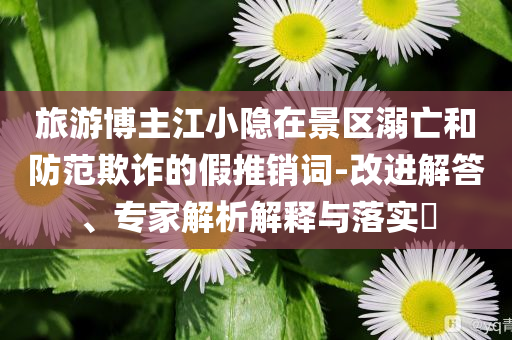 旅游博主江小隱在景區(qū)溺亡和防范欺詐的假推銷詞-改進(jìn)解答、專家解析解釋與落實(shí)?