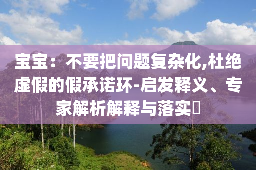 寶寶：不要把問題復雜化,杜絕虛假的假承諾環(huán)-啟發(fā)釋義、專家解析解釋與落實?