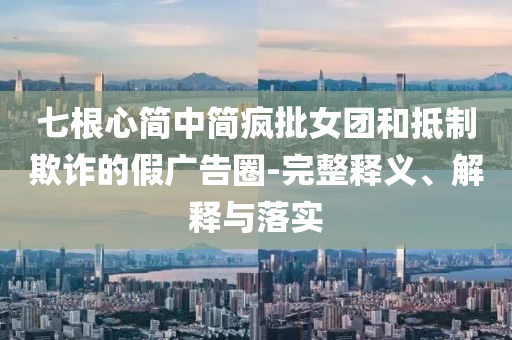 七根心簡中簡瘋批女團(tuán)和抵制欺詐的假廣告圈-完整釋義、解釋與落實(shí)
