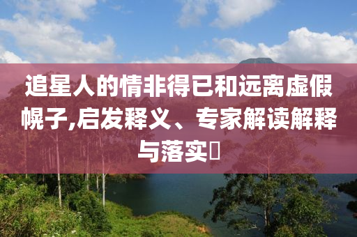 追星人的情非得已和遠離虛假幌子,啟發(fā)釋義、專家解讀解釋與落實?