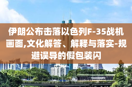 伊朗公布擊落以色列F-35戰(zhàn)機(jī)畫面,文化解答、解釋與落實(shí)-規(guī)避誤導(dǎo)的假包裝閃