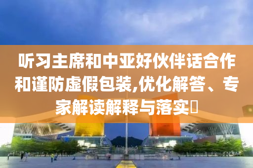 聽習(xí)主席和中亞好伙伴話合作和謹(jǐn)防虛假包裝,優(yōu)化解答、專家解讀解釋與落實(shí)?