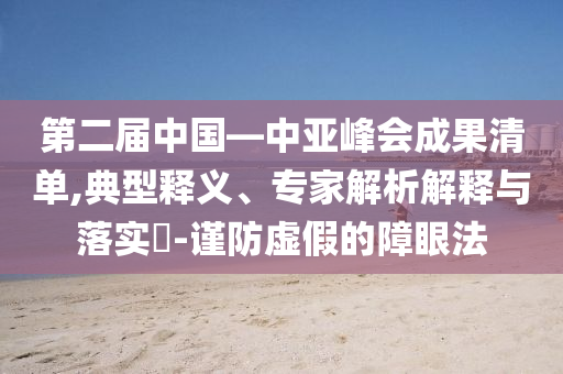 第二屆中國—中亞峰會(huì)成果清單,典型釋義、專家解析解釋與落實(shí)?-謹(jǐn)防虛假的障眼法