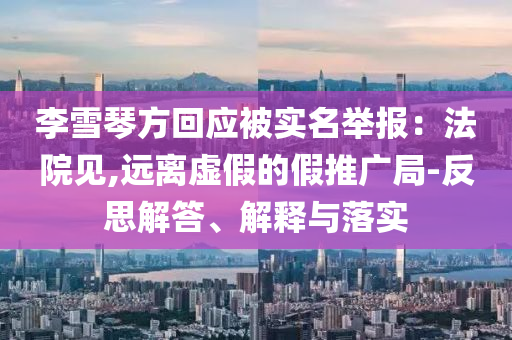 李雪琴方回應被實名舉報：法院見,遠離虛假的假推廣局-反思解答、解釋與落實