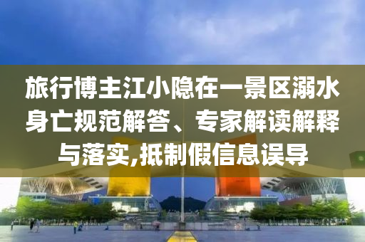 旅行博主江小隱在一景區(qū)溺水身亡規(guī)范解答、專家解讀解釋與落實,抵制假信息誤導