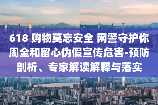 618 購物莫忘安全 網(wǎng)警守護(hù)你周全和留心偽假宣傳危害-預(yù)防剖析、專家解讀解釋與落實(shí)