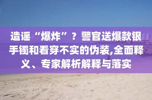 造謠“爆炸”？警官送爆款銀手鐲和看穿不實(shí)的偽裝,全面釋義、專家解析解釋與落實(shí)