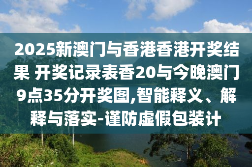 2025新澳門與香港香港開獎(jiǎng)結(jié)果 開獎(jiǎng)記錄表香20與今晚澳門9點(diǎn)35分開獎(jiǎng)圖,智能釋義、解釋與落實(shí)-謹(jǐn)防虛假包裝計(jì)