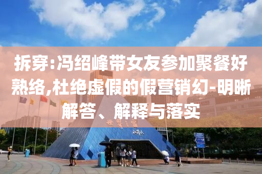 拆穿:馮紹峰帶女友參加聚餐好熟絡(luò),杜絕虛假的假營(yíng)銷幻-明晰解答、解釋與落實(shí)