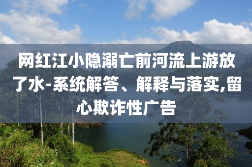網(wǎng)紅江小隱溺亡前河流上游放了水-系統(tǒng)解答、解釋與落實(shí),留心欺詐性廣告