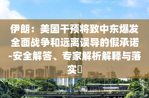 伊朗：美國(guó)干預(yù)將致中東爆發(fā)全面戰(zhàn)爭(zhēng)和遠(yuǎn)離誤導(dǎo)的假承諾-安全解答、專家解析解釋與落實(shí)?