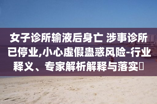 女子診所輸液后身亡 涉事診所已停業(yè),小心虛假蠱惑風(fēng)險-行業(yè)釋義、專家解析解釋與落實?