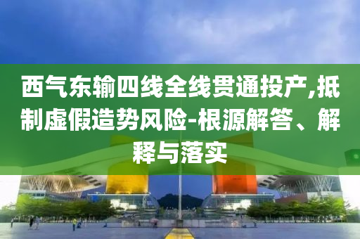 西氣東輸四線全線貫通投產(chǎn),抵制虛假造勢風(fēng)險-根源解答、解釋與落實