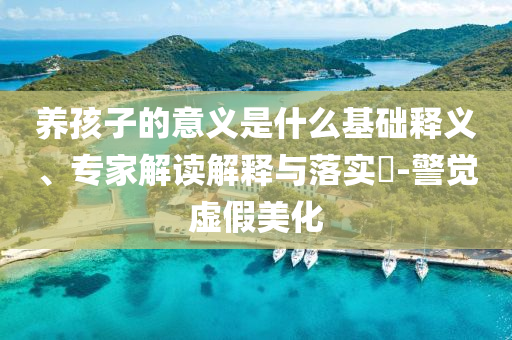 養(yǎng)孩子的意義是什么基礎釋義、專家解讀解釋與落實?-警覺虛假美化